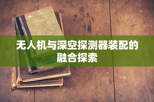 无人机与深空探测器装配的融合探索
