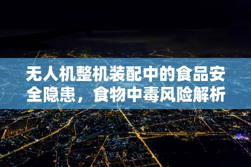 无人机整机装配中的食品安全隐患，食物中毒风险解析