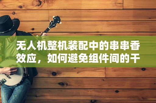 无人机整机装配中的串串香效应，如何避免组件间的干扰？