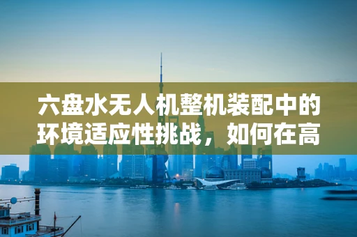 六盘水无人机整机装配中的环境适应性挑战，如何在高海拔与多风环境下确保稳定飞行？