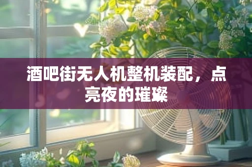 酒吧街无人机整机装配，点亮夜的璀璨