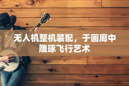 无人机整机装配，于画廊中雕琢飞行艺术