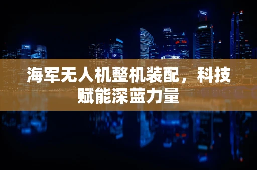 海军无人机整机装配，科技赋能深蓝力量