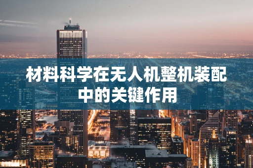材料科学在无人机整机装配中的关键作用