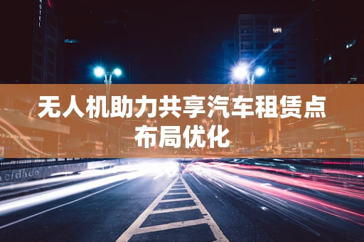 无人机助力共享汽车租赁点布局优化