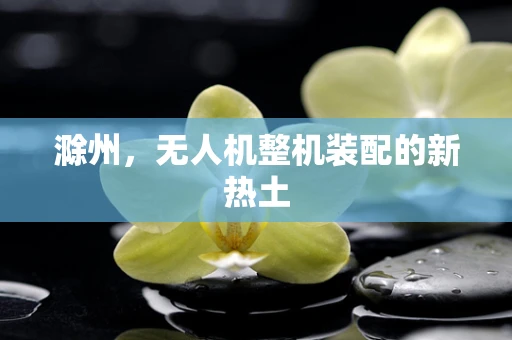滁州，无人机整机装配的新热土