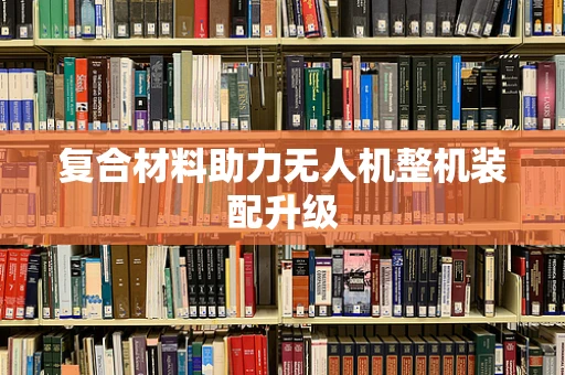 复合材料助力无人机整机装配升级