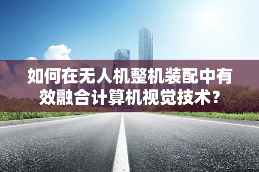 如何在无人机整机装配中有效融合计算机视觉技术？