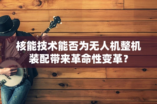 核能技术能否为无人机整机装配带来革命性变革？