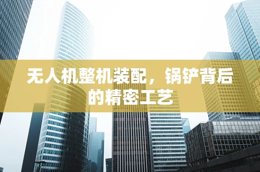 无人机整机装配，锅铲背后的精密工艺