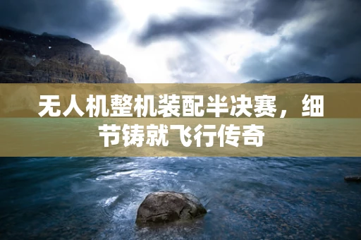 无人机整机装配半决赛，细节铸就飞行传奇