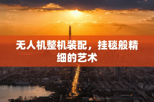 无人机整机装配，挂毯般精细的艺术