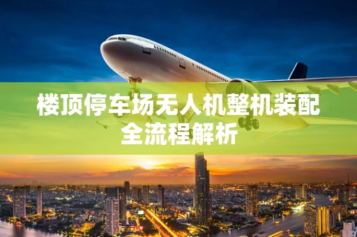 楼顶停车场无人机整机装配全流程解析