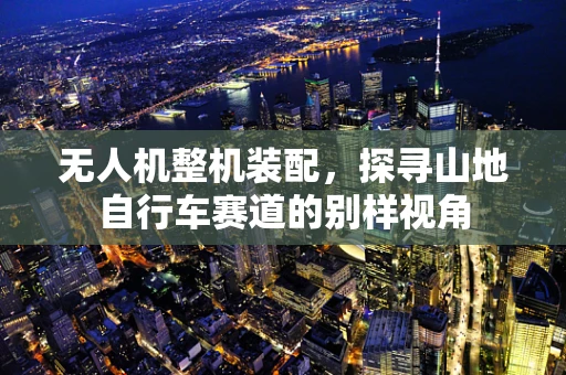 无人机整机装配，探寻山地自行车赛道的别样视角
