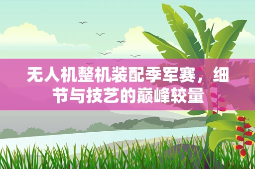 无人机整机装配季军赛，细节与技艺的巅峰较量