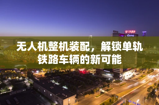 无人机整机装配，解锁单轨铁路车辆的新可能