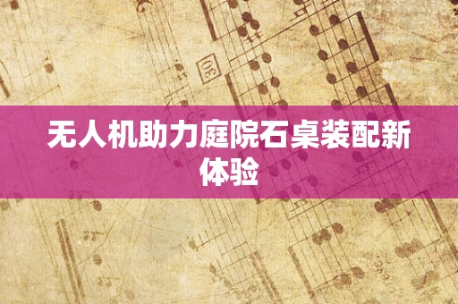 无人机助力庭院石桌装配新体验