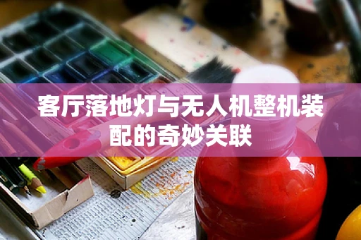 客厅落地灯与无人机整机装配的奇妙关联