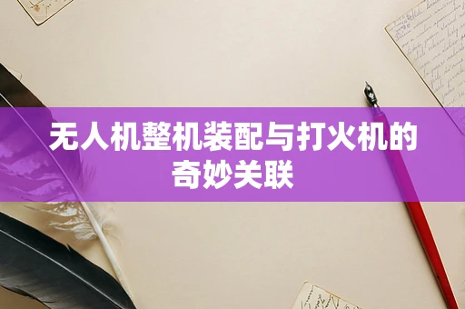 无人机整机装配与打火机的奇妙关联