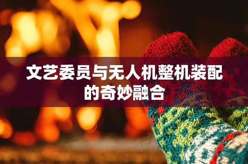 文艺委员与无人机整机装配的奇妙融合