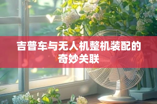 吉普车与无人机整机装配的奇妙关联