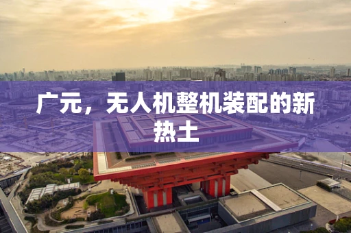 广元，无人机整机装配的新热土