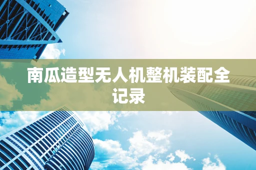 南瓜造型无人机整机装配全记录