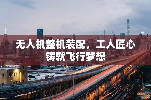 无人机整机装配，工人匠心铸就飞行梦想