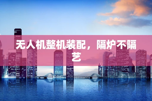 无人机整机装配，隔炉不隔艺