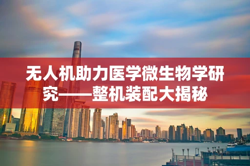 无人机助力医学微生物学研究——整机装配大揭秘