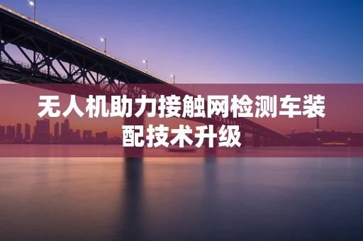 无人机助力接触网检测车装配技术升级