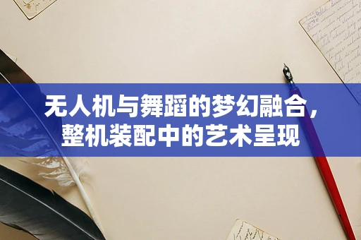无人机与舞蹈的梦幻融合，整机装配中的艺术呈现