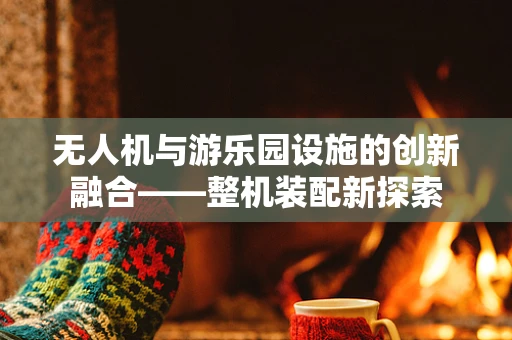无人机与游乐园设施的创新融合——整机装配新探索