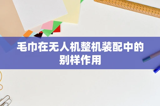 毛巾在无人机整机装配中的别样作用
