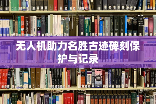 无人机助力名胜古迹碑刻保护与记录