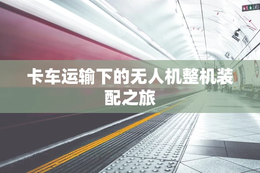 卡车运输下的无人机整机装配之旅