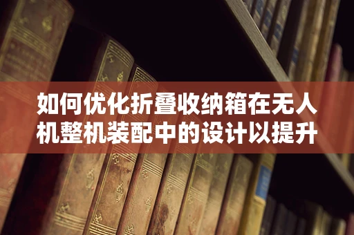 如何优化折叠收纳箱在无人机整机装配中的设计以提升便携性与稳定性？