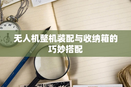 无人机整机装配与收纳箱的巧妙搭配