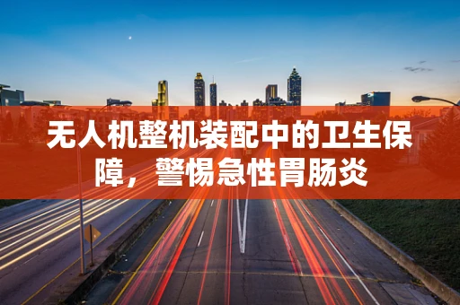 无人机整机装配中的卫生保障，警惕急性胃肠炎