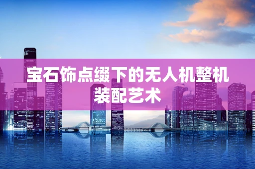 宝石饰点缀下的无人机整机装配艺术