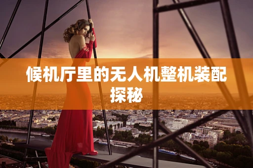 候机厅里的无人机整机装配探秘
