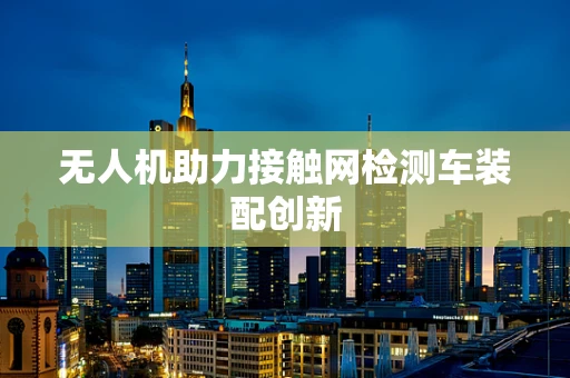 无人机助力接触网检测车装配创新
