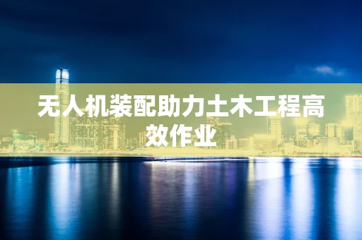 无人机装配助力土木工程高效作业