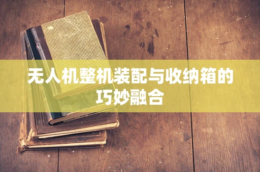 无人机整机装配与收纳箱的巧妙融合