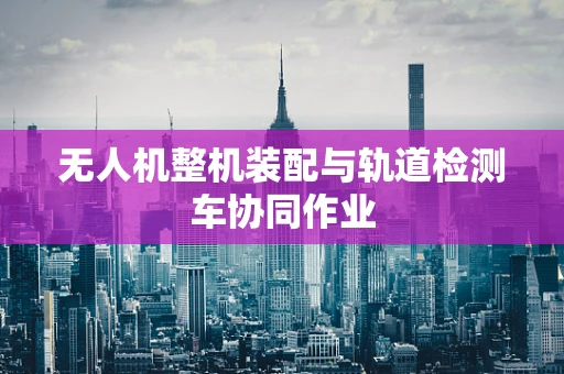 无人机整机装配与轨道检测车协同作业