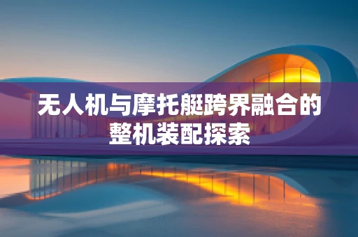 无人机与摩托艇跨界融合的整机装配探索
