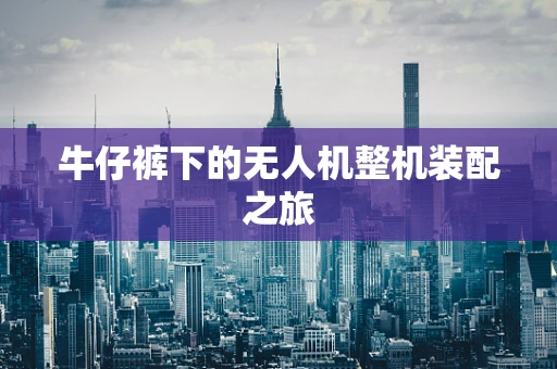 牛仔裤下的无人机整机装配之旅