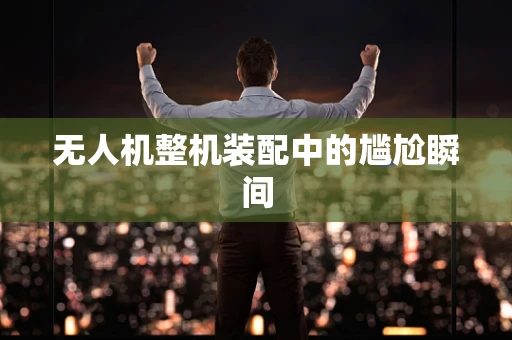 无人机整机装配中的尴尬瞬间