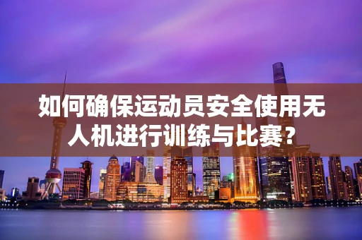 如何确保运动员安全使用无人机进行训练与比赛？