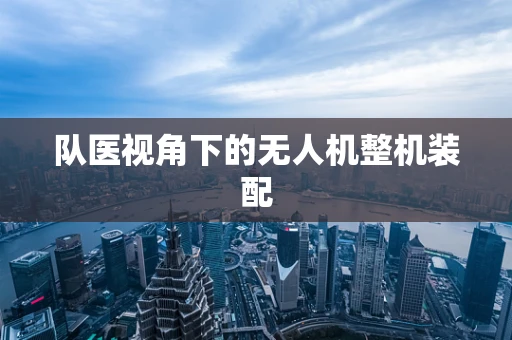 队医视角下的无人机整机装配